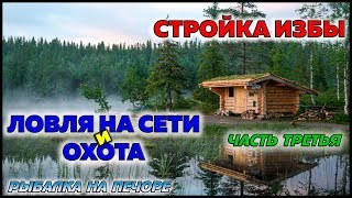 СТРОЙКА ИЗБЫ / ЛОВЛЯ НА СЕТИ И ОХОТА / ЧАСТЬ 3 / РЫБАЛКА НА ПЕЧОРЕ / FISHING ON THE NET AND HUNTING
