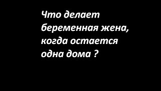 Что делает беременная жена, когда остается дома одна.