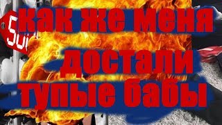 КАК ЖЕ МЕНЯ ДОСТАЛИ ТУПЫЕ БАБЫ !!!!!!!!!!!!!!!!!!