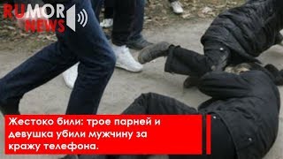 Жестоко били: трое парней и девушка убили мужчину за кражу телефона.