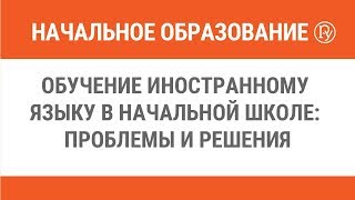 Обучение иностранному языку в начальной школе: проблемы и решения.